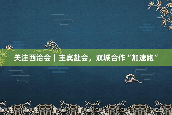 关注西洽会｜主宾赴会，双城合作“加速跑”