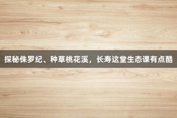 探秘侏罗纪、种草桃花溪，长寿这堂生态课有点酷