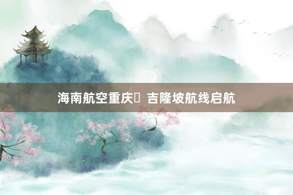 海南航空重庆⇋吉隆坡航线启航