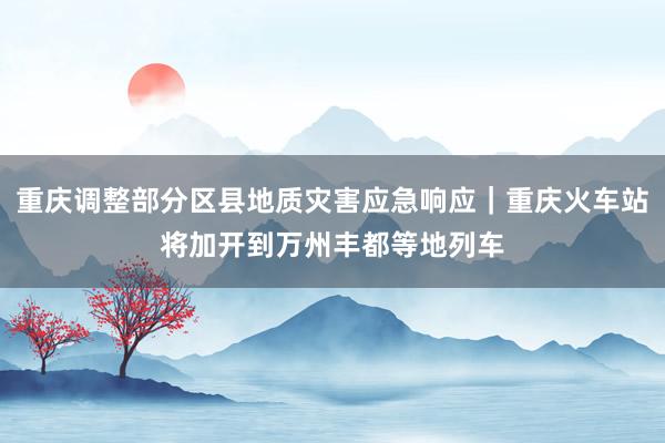 重庆调整部分区县地质灾害应急响应｜重庆火车站将加开到万州丰都等地列车