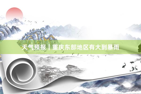 天气预报｜重庆东部地区有大到暴雨