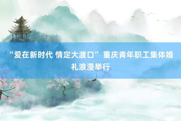 “爱在新时代 情定大渡口” 重庆青年职工集体婚礼浪漫举行