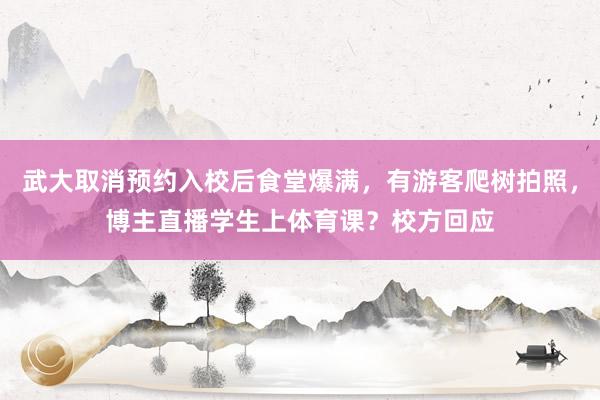武大取消预约入校后食堂爆满，有游客爬树拍照，博主直播学生上体育课？校方回应