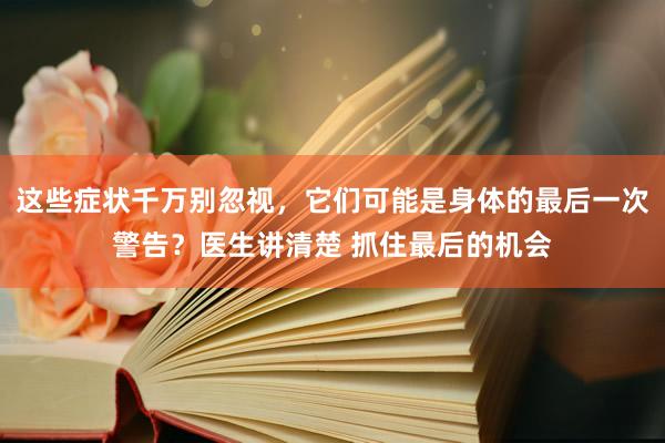 这些症状千万别忽视，它们可能是身体的最后一次警告？医生讲清楚 抓住最后的机会