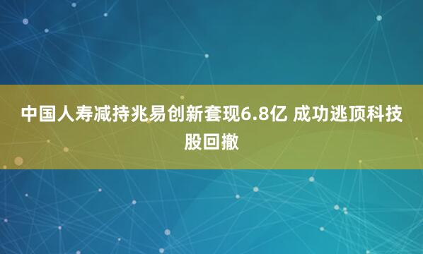 中国人寿减持兆易创新套现6.8亿 成功逃顶科技股回撤
