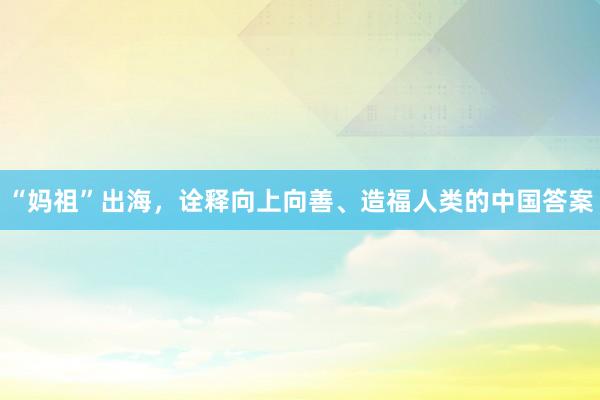 “妈祖”出海，诠释向上向善、造福人类的中国答案