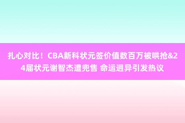 扎心对比!CBA新科状元签价值数百万被哄抢&24届状元谢智杰遭兜售 命运迥异引发热议