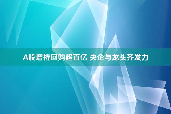 A股增持回购超百亿 央企与龙头齐发力
