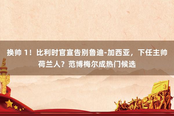 换帅 1!比利时官宣告别鲁迪-加西亚,下任主帅荷兰人?范博梅尔成热门候选