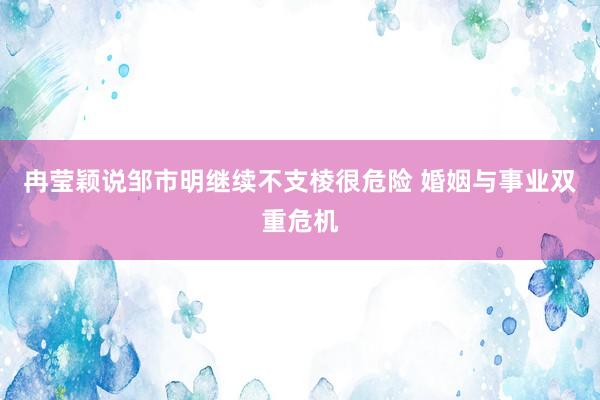 冉莹颖说邹市明继续不支棱很危险 婚姻与事业双重危机