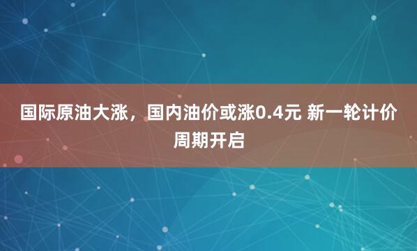 国际原油大涨，国内油价或涨0.4元 新一轮计价周期开启