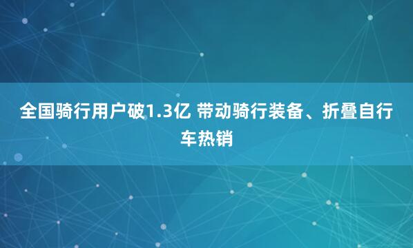 全国骑行用户破1.3亿 带动骑行装备、折叠自行车热销