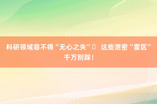 科研领域容不得“无心之失”​ 这些泄密“雷区”千万别踩！