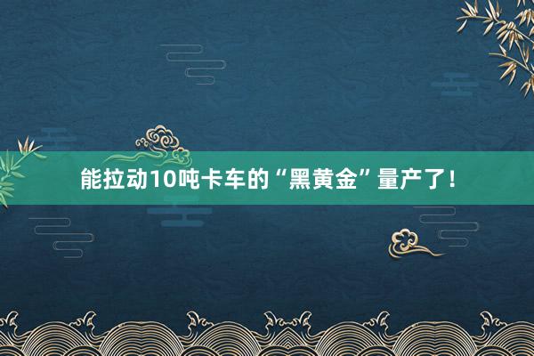 能拉动10吨卡车的“黑黄金”量产了！