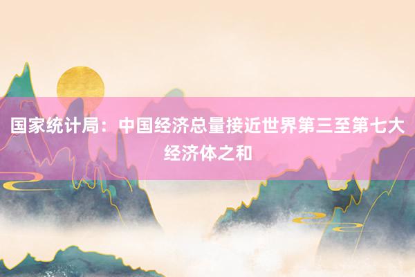 国家统计局：中国经济总量接近世界第三至第七大经济体之和