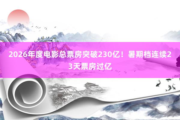 2026年度电影总票房突破230亿！暑期档连续23天票房过亿