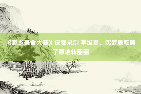 《家乡美食大赛》成都录制 李维嘉、沈梦辰吃美了原地转圈圈