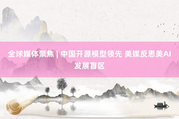 全球媒体聚焦 | 中国开源模型领先 美媒反思美AI发展盲区