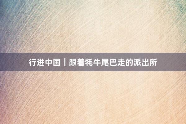行进中国｜跟着牦牛尾巴走的派出所