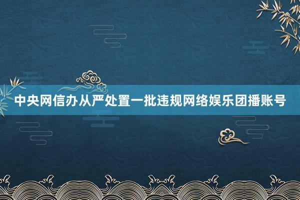 中央网信办从严处置一批违规网络娱乐团播账号
