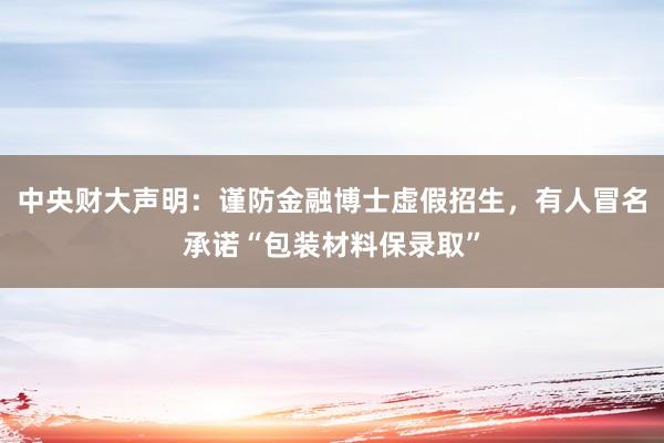 中央财大声明：谨防金融博士虚假招生，有人冒名承诺“包装材料保录取”