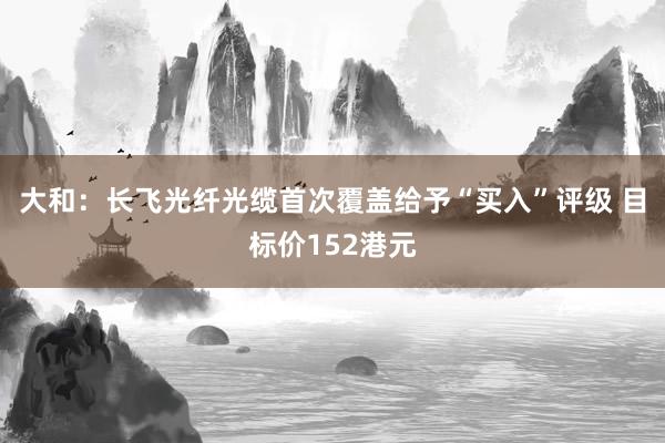 大和：长飞光纤光缆首次覆盖给予“买入”评级 目标价152港元