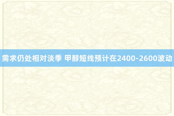 需求仍处相对淡季 甲醇短线预计在2400-2600波动