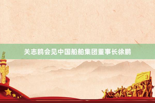 关志鸥会见中国船舶集团董事长徐鹏