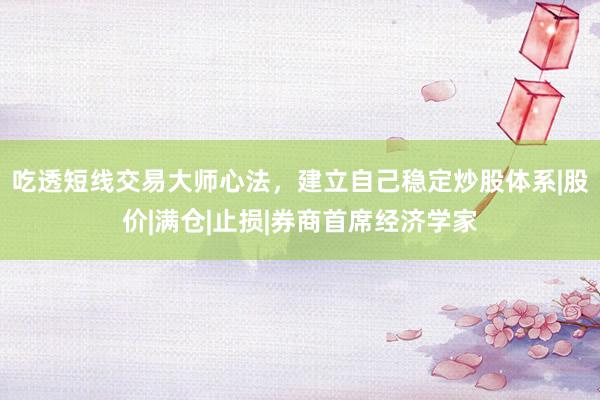 吃透短线交易大师心法，建立自己稳定炒股体系|股价|满仓|止损|券商首席经济学家
