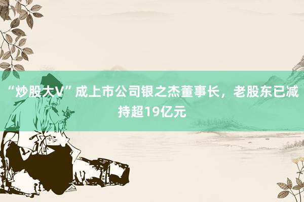 “炒股大V”成上市公司银之杰董事长，老股东已减持超19亿元