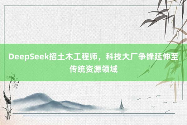 DeepSeek招土木工程师，科技大厂争锋延伸至传统资源领域
