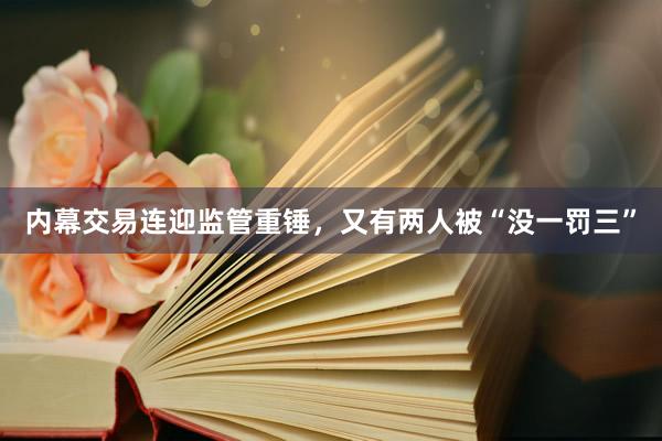 内幕交易连迎监管重锤，又有两人被“没一罚三”
