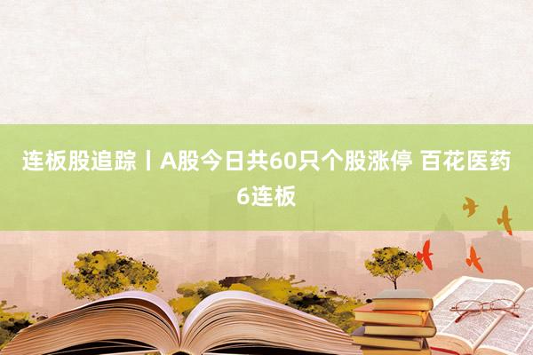 连板股追踪丨A股今日共60只个股涨停 百花医药6连板