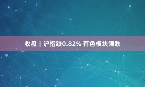 收盘|沪指跌0.82% 有色板块领跌