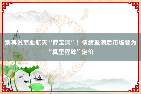 别再说商业航天“薛定谔”！情绪退潮后市场要为“真里程碑”定价