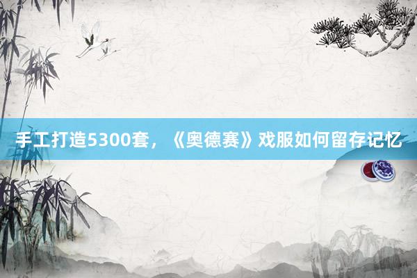手工打造5300套，《奥德赛》戏服如何留存记忆