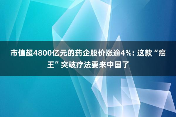 市值超4800亿元的药企股价涨逾4%: 这款“癌王”突破疗法要来中国了
