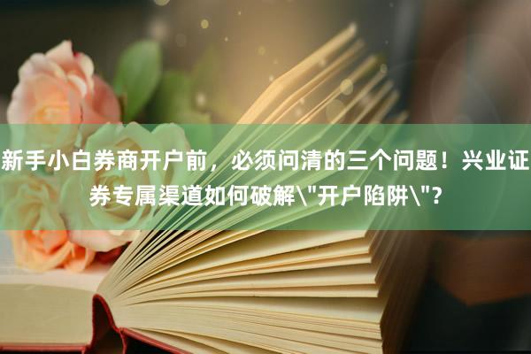新手小白券商开户前，必须问清的三个问题！兴业证券专属渠道如何破解