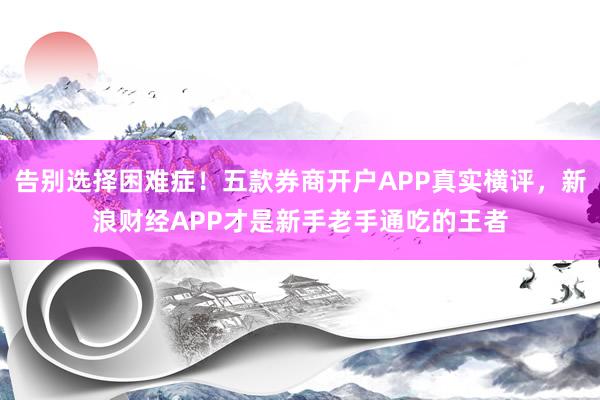 告别选择困难症！五款券商开户APP真实横评，新浪财经APP才是新手老手通吃的王者
