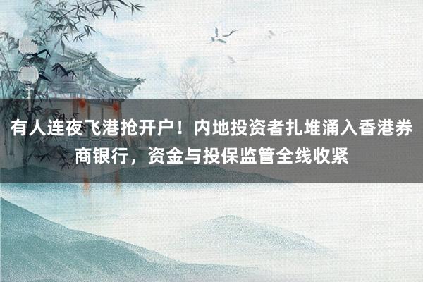 有人连夜飞港抢开户！内地投资者扎堆涌入香港券商银行，资金与投保监管全线收紧