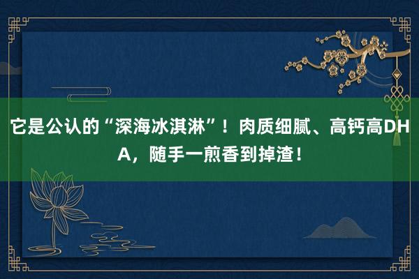 它是公认的“深海冰淇淋”！肉质细腻、高钙高DHA，随手一煎香到掉渣！