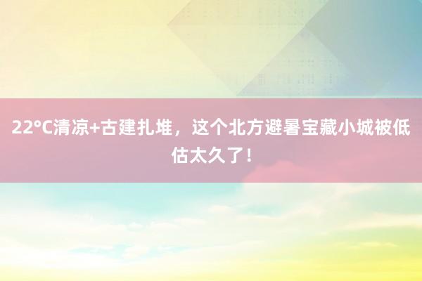 22°C清凉+古建扎堆，这个北方避暑宝藏小城被低估太久了！