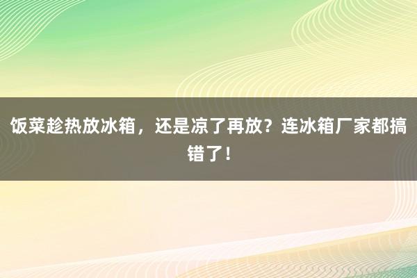 饭菜趁热放冰箱，还是凉了再放？连冰箱厂家都搞错了！