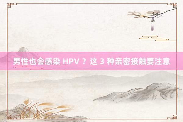 男性也会感染 HPV ？这 3 种亲密接触要注意