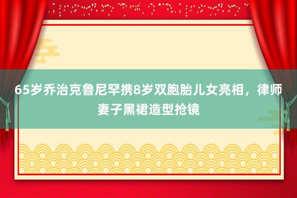 65岁乔治克鲁尼罕携8岁双胞胎儿女亮相,律师妻子黑裙造型抢镜