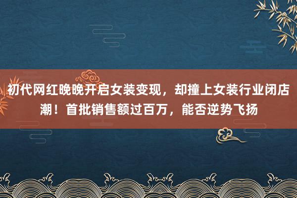 初代网红晚晚开启女装变现，却撞上女装行业闭店潮！首批销售额过百万，能否逆势飞扬