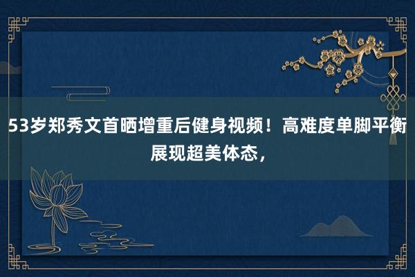 53岁郑秀文首晒增重后健身视频！高难度单脚平衡展现超美体态，