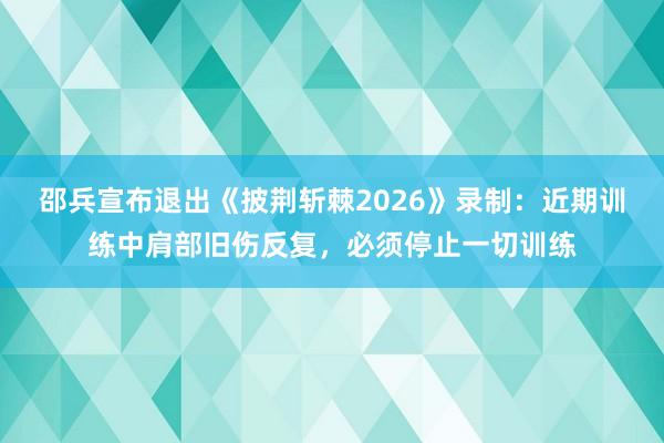 邵兵宣布退出《披荆斩棘2026》录制：近期训练中肩部旧伤反复，必须停止一切训练