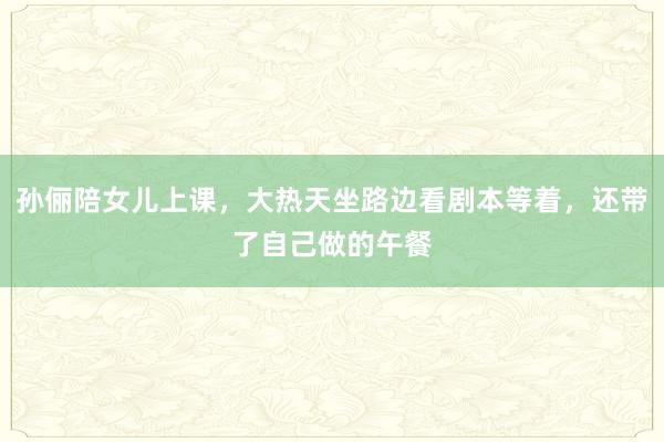 孙俪陪女儿上课，大热天坐路边看剧本等着，还带了自己做的午餐