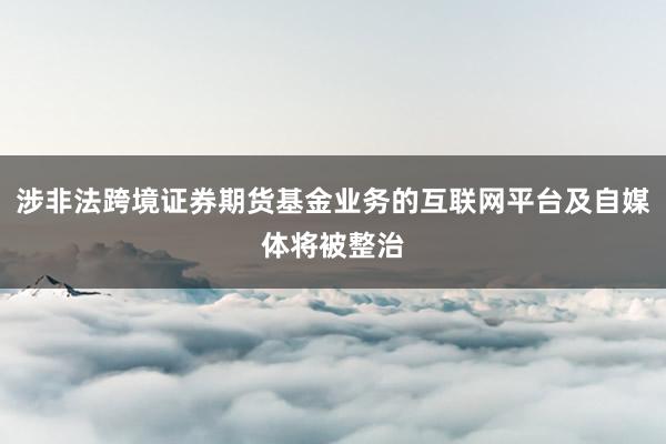 涉非法跨境证券期货基金业务的互联网平台及自媒体将被整治
